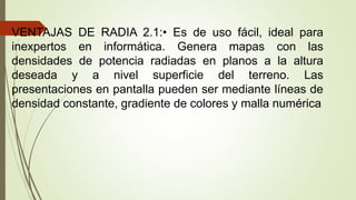 VENTAJAS DE RADIA 2.1:• Es de uso fácil, ideal para
inexpertos en informática. Genera mapas con las
densidades de potencia radiadas en planos a la altura
deseada y a nivel superficie del terreno. Las
presentaciones en pantalla pueden ser mediante líneas de
densidad constante, gradiente de colores y malla numérica
 