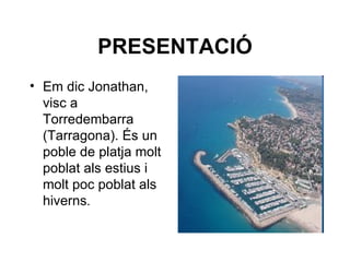 PRESENTACIÓ
• Em dic Jonathan,
  visc a
  Torredembarra
  (Tarragona). És un
  poble de platja molt
  poblat als estius i
  molt poc poblat als
  hiverns.
 