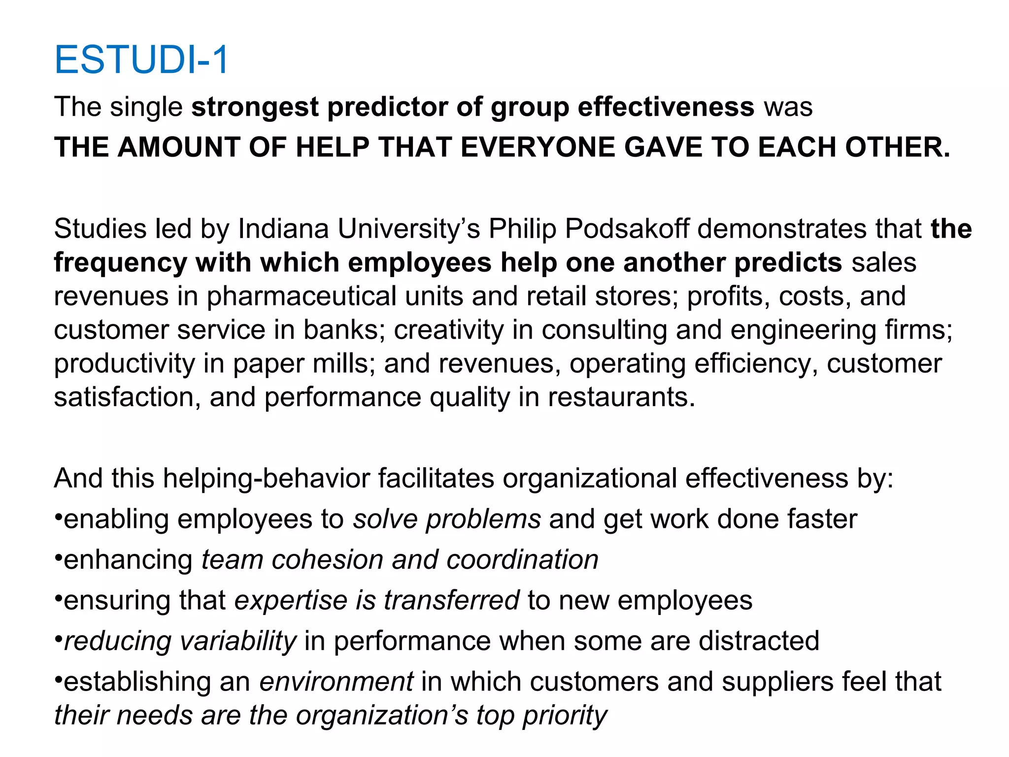 ESTUDI-1
The single strongest predictor of group effectiveness was
THE AMOUNT OF HELP THAT EVERYONE GAVE TO EACH OTHER.
Studies led by Indiana University’s Philip Podsakoff demonstrates that the
frequency with which employees help one another predicts sales
revenues in pharmaceutical units and retail stores; profits, costs, and
customer service in banks; creativity in consulting and engineering firms;
productivity in paper mills; and revenues, operating efficiency, customer
satisfaction, and performance quality in restaurants.
And this helping-behavior facilitates organizational effectiveness by:
•enabling employees to solve problems and get work done faster
•enhancing team cohesion and coordination
•ensuring that expertise is transferred to new employees
•reducing variability in performance when some are distracted
•establishing an environment in which customers and suppliers feel that
their needs are the organization’s top priority
 