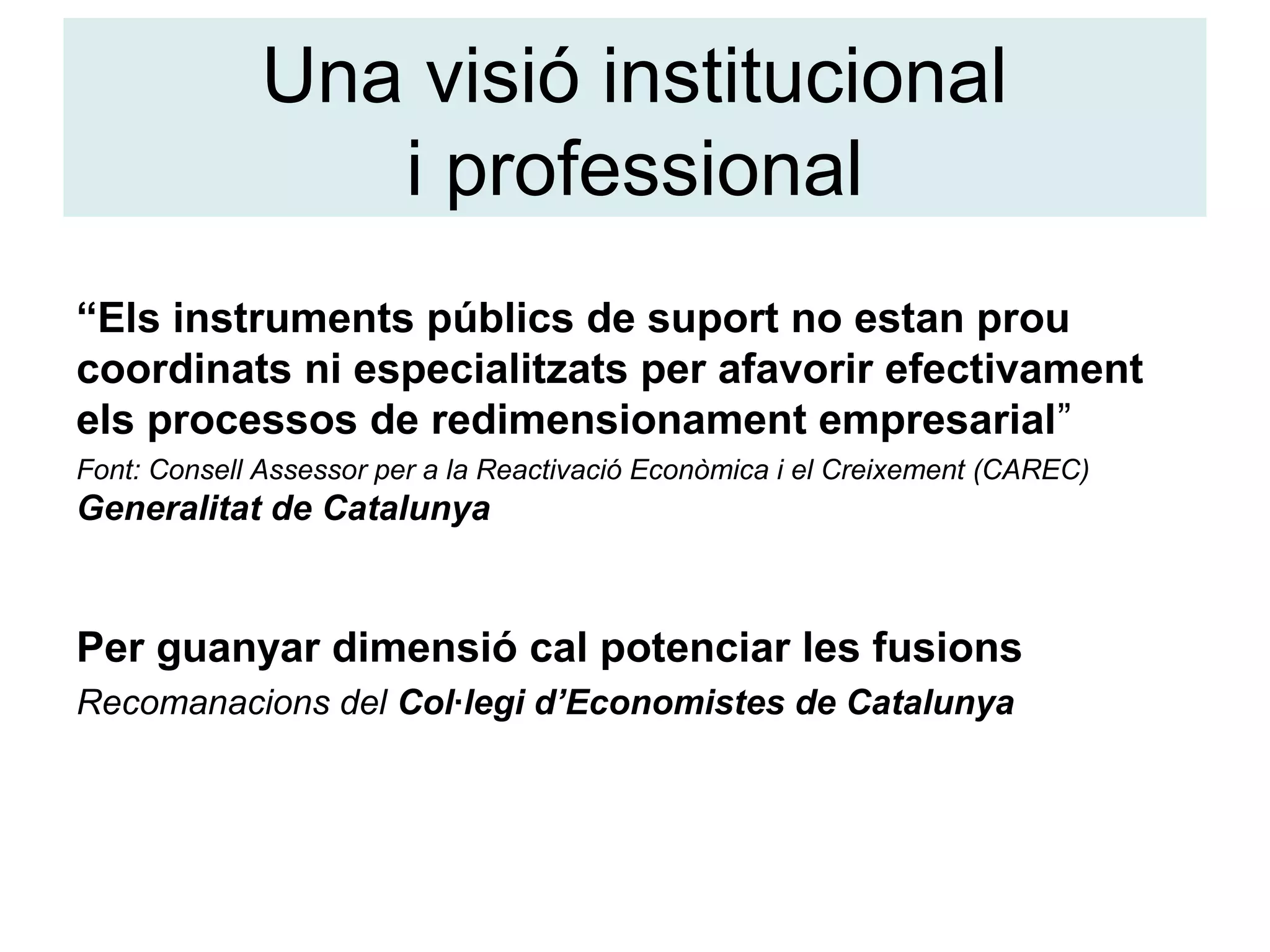 Una visió institucional
i professional
“Els instruments públics de suport no estan prou
coordinats ni especialitzats per afavorir efectivament
els processos de redimensionament empresarial”
Font: Consell Assessor per a la Reactivació Econòmica i el Creixement (CAREC)
Generalitat de Catalunya
Per guanyar dimensió cal potenciar les fusions
Recomanacions del Col·legi d’Economistes de Catalunya
 