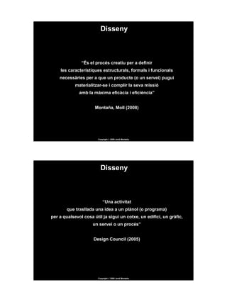 Disseny



               “És el procés creatiu per a definir
    les característiques estructurals, formals i funcionals
    necessàries per a que un producte (o un servei) pugui
            materialitzar-se i complir la seva missió
              amb la màxima eficàcia i eficiència”


                      Montaña, Moll (2008)




                       Copyright © 2009 Jordi Montaña




                         Disseny



                           “Una activitat
        que trasllada una idea a un plànol (o programa)
per a qualsevol cosa útil ja sigui un cotxe, un edifici, un gràfic,
                     un servei o un procés”


                     Design Council (2005)




                       Copyright © 2009 Jordi Montaña
 