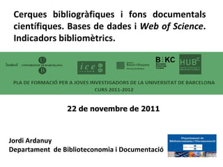 Jordi Ardanuy Departament  de Biblioteconomia i Documentació Cerques bibliogràfiques i fons documentals científiques. Bases de dades i  Web of Science . Indicadors bibliomètrics. 22 de novembre de 2011  