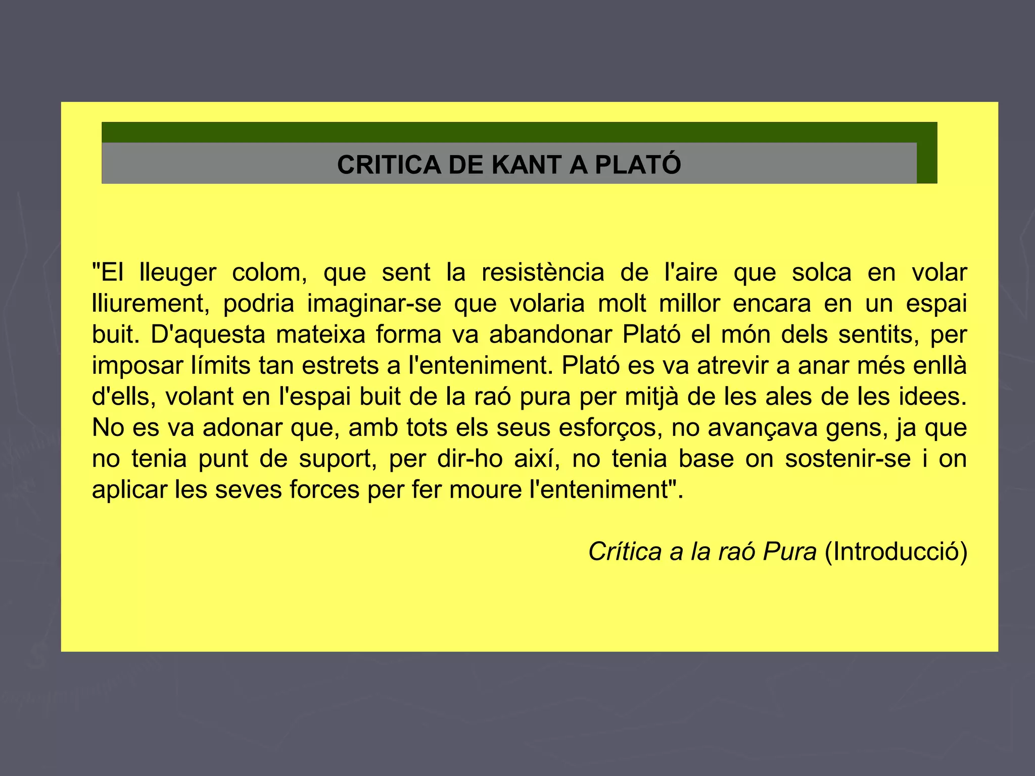 CRITICA DE KANT A PLATÓ

"El lleuger colom, que sent la resistència de l'aire que solca en volar
lliurement, podria imaginar-se que volaria molt millor encara en un espai
buit. D'aquesta mateixa forma va abandonar Plató el món dels sentits, per
imposar límits tan estrets a l'enteniment. Plató es va atrevir a anar més enllà
d'ells, volant en l'espai buit de la raó pura per mitjà de les ales de les idees.
No es va adonar que, amb tots els seus esforços, no avançava gens, ja que
no tenia punt de suport, per dir-ho així, no tenia base on sostenir-se i on
aplicar les seves forces per fer moure l'enteniment".
Crítica a la raó Pura (Introducció)

 