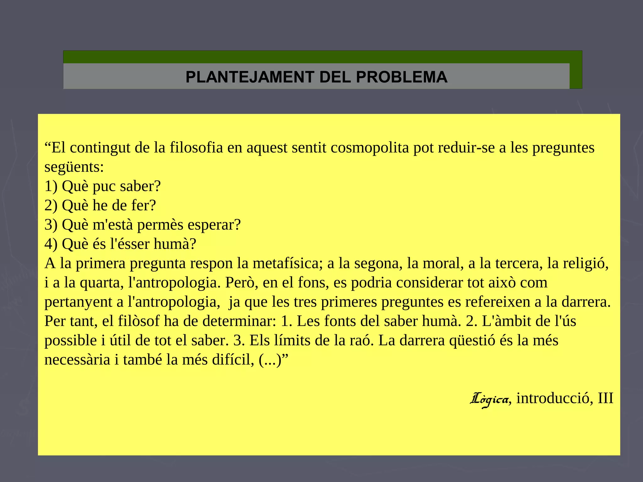 PLANTEJAMENT DEL PROBLEMA

“El contingut de la filosofia en aquest sentit cosmopolita pot reduir-se a les preguntes
següents:
1) Què puc saber?
2) Què he de fer?
3) Què m'està permès esperar?
4) Què és l'ésser humà?
A la primera pregunta respon la metafísica; a la segona, la moral, a la tercera, la religió,
i a la quarta, l'antropologia. Però, en el fons, es podria considerar tot això com
pertanyent a l'antropologia, ja que les tres primeres preguntes es refereixen a la darrera.
Per tant, el filòsof ha de determinar: 1. Les fonts del saber humà. 2. L'àmbit de l'ús
possible i útil de tot el saber. 3. Els límits de la raó. La darrera qüestió és la més
necessària i també la més difícil, (...)”
Lògica, introducció, III

 