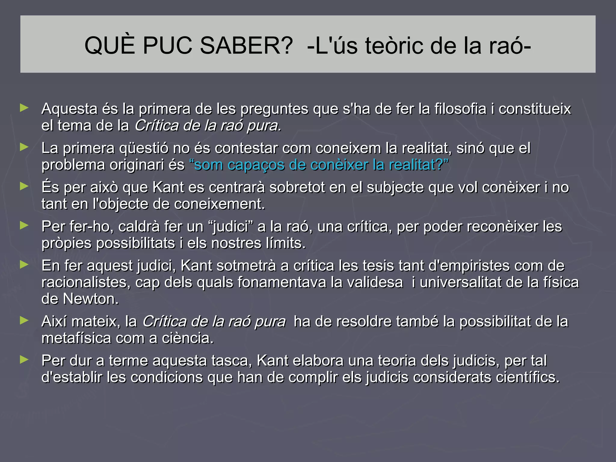 QUÈ PUC SABER? -L'ús teòric de la raó►
►
►
►
►

►
►

Aquesta és la primera de les preguntes que s'ha de fer la filosofia i constitueix
el tema de la Crítica de la raó pura.
La primera qüestió no és contestar com coneixem la realitat, sinó que el
problema originari és “som capaços de conèixer la realitat?”
És per això que Kant es centrarà sobretot en el subjecte que vol conèixer i no
tant en l'objecte de coneixement.
Per fer-ho, caldrà fer un “judici” a la raó, una crítica, per poder reconèixer les
pròpies possibilitats i els nostres límits.
En fer aquest judici, Kant sotmetrà a crítica les tesis tant d'empiristes com de
racionalistes, cap dels quals fonamentava la validesa i universalitat de la física
de Newton.
Així mateix, la Crítica de la raó pura ha de resoldre també la possibilitat de la
metafísica com a ciència.
Per dur a terme aquesta tasca, Kant elabora una teoria dels judicis, per tal
d'establir les condicions que han de complir els judicis considerats científics.

 