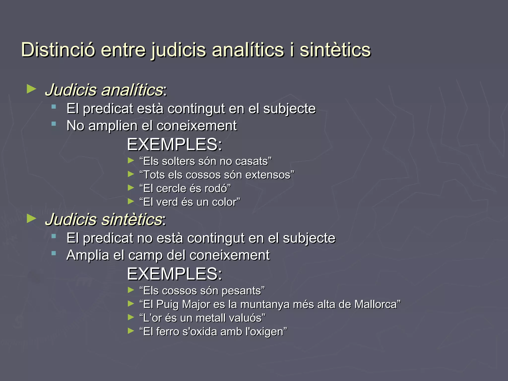 Distinció entre judicis analítics i sintètics
►

Judicis analítics:

 El predicat està contingut en el subjecte
 No amplien el coneixement

EXEMPLES:

“Els solters són no casats”
► “Tots els cossos són extensos”
► “El cercle és rodó”
► “El verd és un color”
►

►

Judicis sintètics:

 El predicat no està contingut en el subjecte
 Amplia el camp del coneixement

EXEMPLES:

“Els cossos són pesants”
► “El Puig Major es la muntanya més alta de Mallorca”
► “L’or és un metall valuós”
► “El ferro s'oxida amb l'oxigen”
►

 