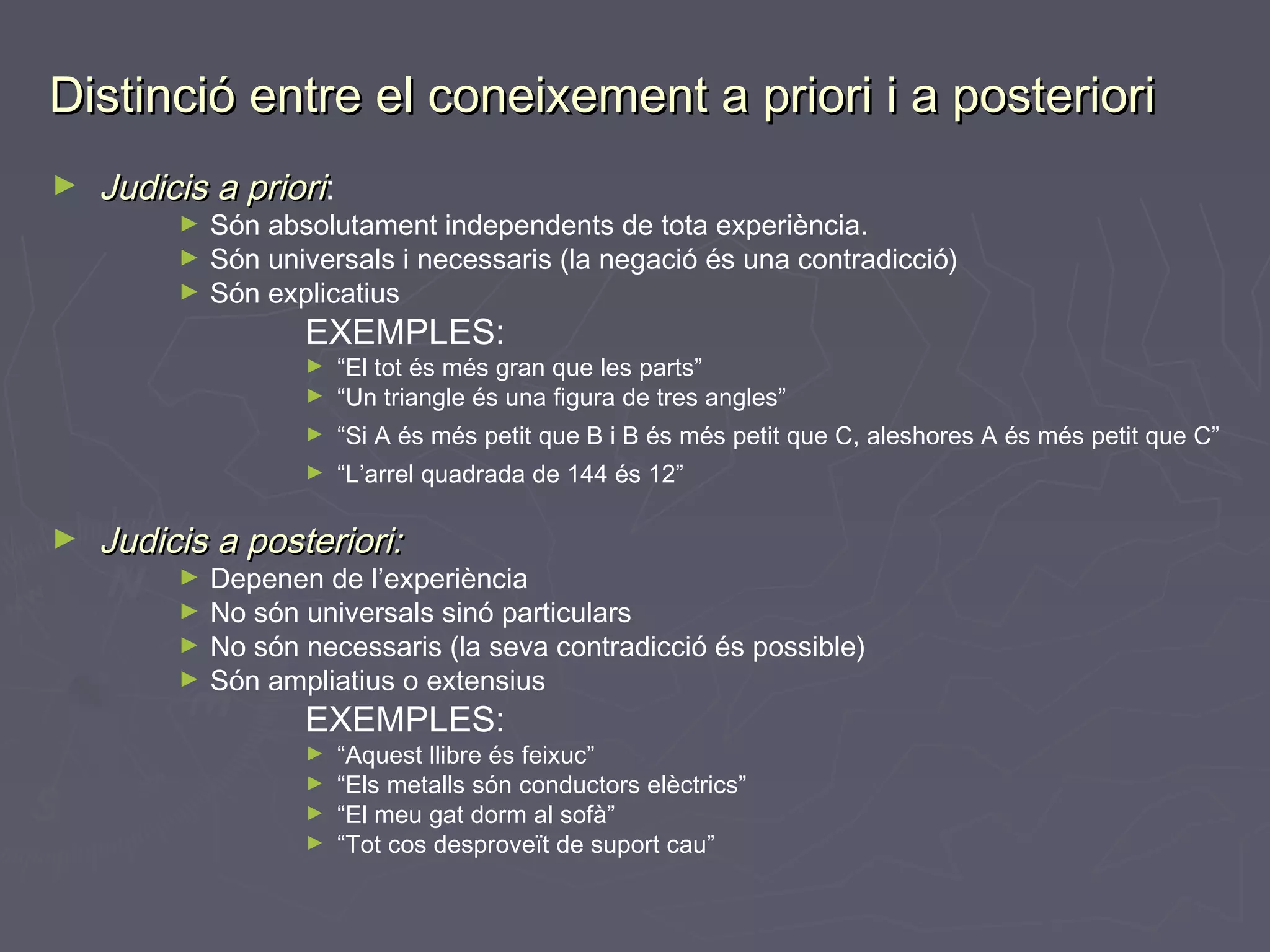 Distinció entre el coneixement a priori i a posteriori
►

Judicis a priori:

Són absolutament independents de tota experiència.
► Són universals i necessaris (la negació és una contradicció)
► Són explicatius
►

EXEMPLES:
►

“El tot és més gran que les parts”
“Un triangle és una figura de tres angles”

►

“Si A és més petit que B i B és més petit que C, aleshores A és més petit que C”

►

“L’arrel quadrada de 144 és 12”

►

►

Judicis a posteriori:

Depenen de l’experiència
► No són universals sinó particulars
► No són necessaris (la seva contradicció és possible)
► Són ampliatius o extensius
►

EXEMPLES:
►
►
►
►

“Aquest llibre és feixuc”
“Els metalls són conductors elèctrics”
“El meu gat dorm al sofà”
“Tot cos desproveït de suport cau”

 