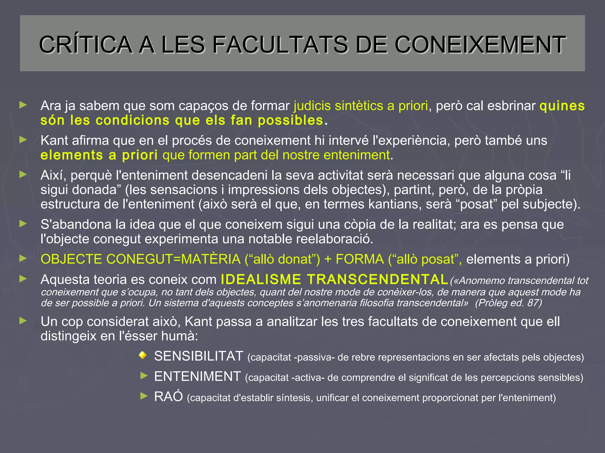 CRÍTICA A LES FACULTATS DE CONEIXEMENT
►

Ara ja sabem que som capaços de formar judicis sintètics a priori, però cal esbrinar quines
són les condicions que els fan possibles .

►

Kant afirma que en el procés de coneixement hi intervé l'experiència, però també uns
elements a priori que formen part del nostre enteniment.

►

Així, perquè l'enteniment desencadeni la seva activitat serà necessari que alguna cosa “li
sigui donada” (les sensacions i impressions dels objectes), partint, però, de la pròpia
estructura de l'enteniment (això serà el que, en termes kantians, serà “posat” pel subjecte).

►

S'abandona la idea que el que coneixem sigui una còpia de la realitat; ara es pensa que
l'objecte conegut experimenta una notable reelaboració.

►

OBJECTE CONEGUT=MATÈRIA (“allò donat”) + FORMA (“allò posat”, elements a priori)

►

Aquesta teoria es coneix com IDEALISME TRANSCENDENTAL («Anomemo transcendental tot

►

Un cop considerat això, Kant passa a analitzar les tres facultats de coneixement que ell
distingeix en l'ésser humà:

coneixement que s’ocupa, no tant dels objectes, quant del nostre mode de conèixer-los, de manera que aquest mode ha
de ser possible a priori. Un sistema d'aquests conceptes s’anomenaria filosofia transcendental» (Pròleg ed. 87)

SENSIBILITAT (capacitat -passiva- de rebre representacions en ser afectats pels objectes)
►

ENTENIMENT (capacitat -activa- de comprendre el significat de les percepcions sensibles)

►

RAÓ (capacitat d'establir síntesis, unificar el coneixement proporcionat per l'enteniment)

 