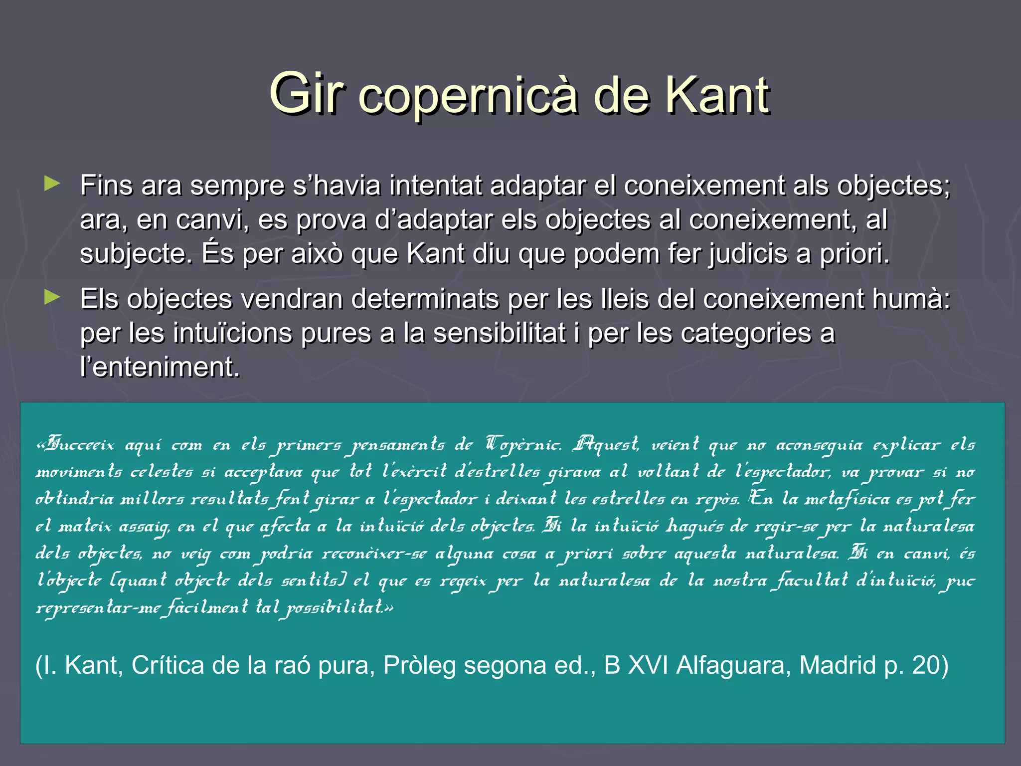 Gir copernicà de Kant
►

Fins ara sempre s’havia intentat adaptar el coneixement als objectes;
ara, en canvi, es prova d’adaptar els objectes al coneixement, al
subjecte. És per això que Kant diu que podem fer judicis a priori.

►

Els objectes vendran determinats per les lleis del coneixement humà:
per les intuïcions pures a la sensibilitat i per les categories a
l’enteniment.

«Succeeix aquí com en els primers pensaments de Copèrnic. Aquest, veient que no aconseguia explicar els
moviments celestes si acceptava que tot l’exèrcit d’estrelles girava al voltant de l’espectador, va provar si no
obtindria millors resultats fent girar a l’espectador i deixant les estrelles en repòs. En la metafísica es pot fer
el mateix assaig, en el que afecta a la intuïció dels objectes. Si la intuïció hagués de regir-se per la naturalesa
dels objectes, no veig com podria reconèixer-se alguna cosa a priori sobre aquesta naturalesa. Si en canvi, és
l’objecte (quant objecte dels sentits) el que es regeix per la naturalesa de la nostra facultat d’intuïció, puc
representar-me fàcilment tal possibilitat.»

(I. Kant, Crítica de la raó pura, Pròleg segona ed., B XVI Alfaguara, Madrid p. 20)

 