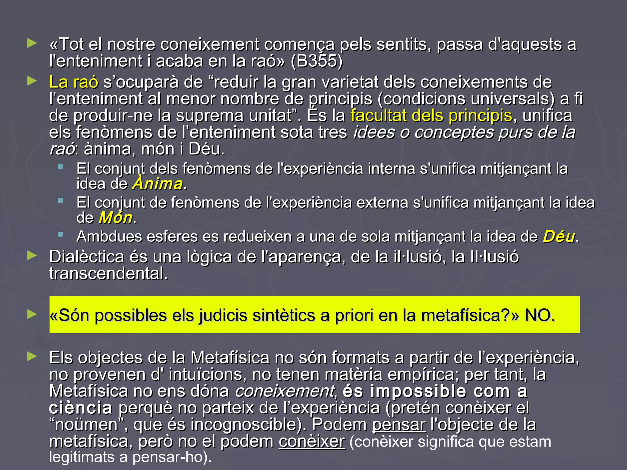 ►
►

«Tot el nostre coneixement comença pels sentits, passa d'aquests a
l'enteniment i acaba en la raó» (B355)
La raó s’ocuparà de “reduir la gran varietat dels coneixements de
l’enteniment al menor nombre de principis (condicions universals) a fi
de produir-ne la suprema unitat”. És la facultat dels principis, unifica
els fenòmens de l’enteniment sota tres idees o conceptes purs de la
raó: ànima, món i Déu.

 El conjunt dels fenòmens de l'experiència interna s'unifica mitjançant la
idea de Ànima .
 El conjunt de fenòmens de l'experiència externa s'unifica mitjançant la idea
de Món .
 Ambdues esferes es redueixen a una de sola mitjançant la idea de Déu .

►

Dialèctica és una lògica de l'aparença, de la il·lusió, la Il·lusió
transcendental.

►

«Són possibles els judicis sintètics a priori en la metafísica?» NO.

►

Els objectes de la Metafísica no són formats a partir de l’experiència,
no provenen d' intuïcions, no tenen matèria empírica; per tant, la
Metafísica no ens dóna coneixement, és impossible com a
ciència perquè no parteix de l’experiència (pretén conèixer el
“noümen”, que és incognoscible). Podem pensar l'objecte de la
metafísica, però no el podem conèixer (conèixer significa que estam
legitimats a pensar-ho).

 