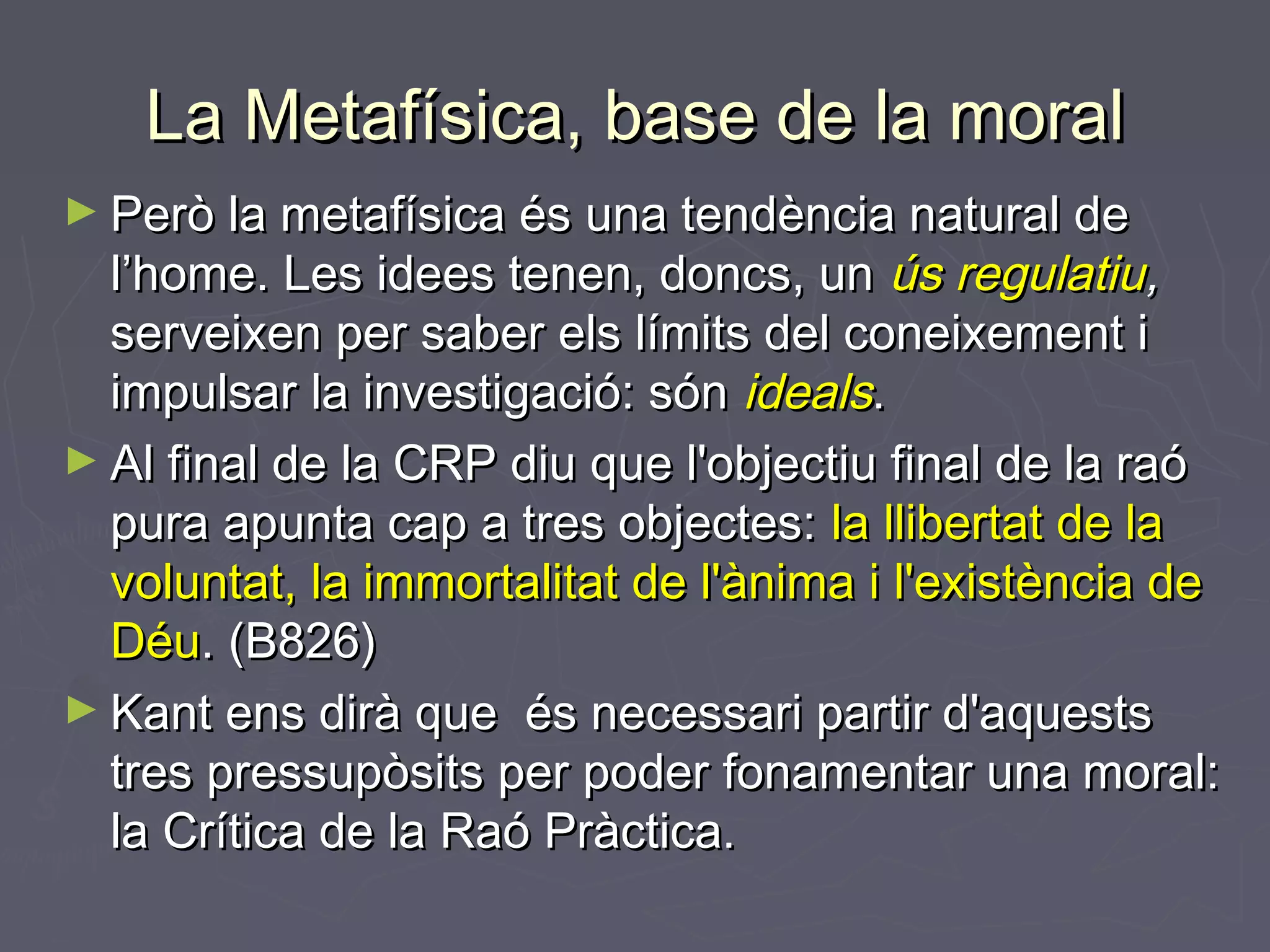 La Metafísica, base de la moral
► Però la metafísica és una tendència natural de

l’home. Les idees tenen, doncs, un ús regulatiu,
serveixen per saber els límits del coneixement i
impulsar la investigació: són ideals.
► Al final de la CRP diu que l'objectiu final de la raó
pura apunta cap a tres objectes: la llibertat de la
voluntat, la immortalitat de l'ànima i l'existència de
Déu. (B826)
► Kant ens dirà que és necessari partir d'aquests
tres pressupòsits per poder fonamentar una moral:
la Crítica de la Raó Pràctica.

 
