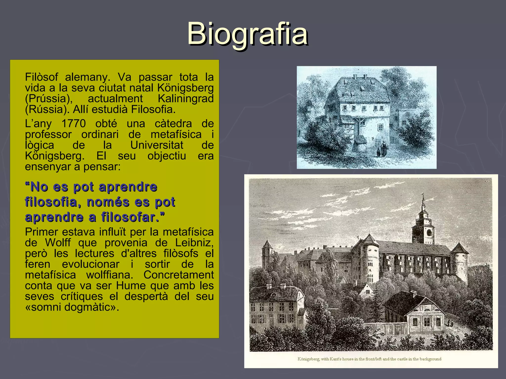 Biografia
Filòsof alemany. Va passar tota la
vida a la seva ciutat natal Königsberg
(Prússia), actualment Kaliningrad
(Rússia). Allí estudià Filosofia.
L’any 1770 obté una càtedra de
professor ordinari de metafísica i
lògica
de
la
Universitat
de
Königsberg. El seu objectiu era
ensenyar a pensar:

“ No es pot aprendre
filosofia, només es pot
aprendre a filosofar.”
Primer estava influït per la metafísica
de Wolff que provenia de Leibniz,
però les lectures d'altres filòsofs el
feren evolucionar i sortir de la
metafísica wolffiana. Concretament
conta que va ser Hume que amb les
seves crítiques el despertà del seu
«somni dogmàtic».

 