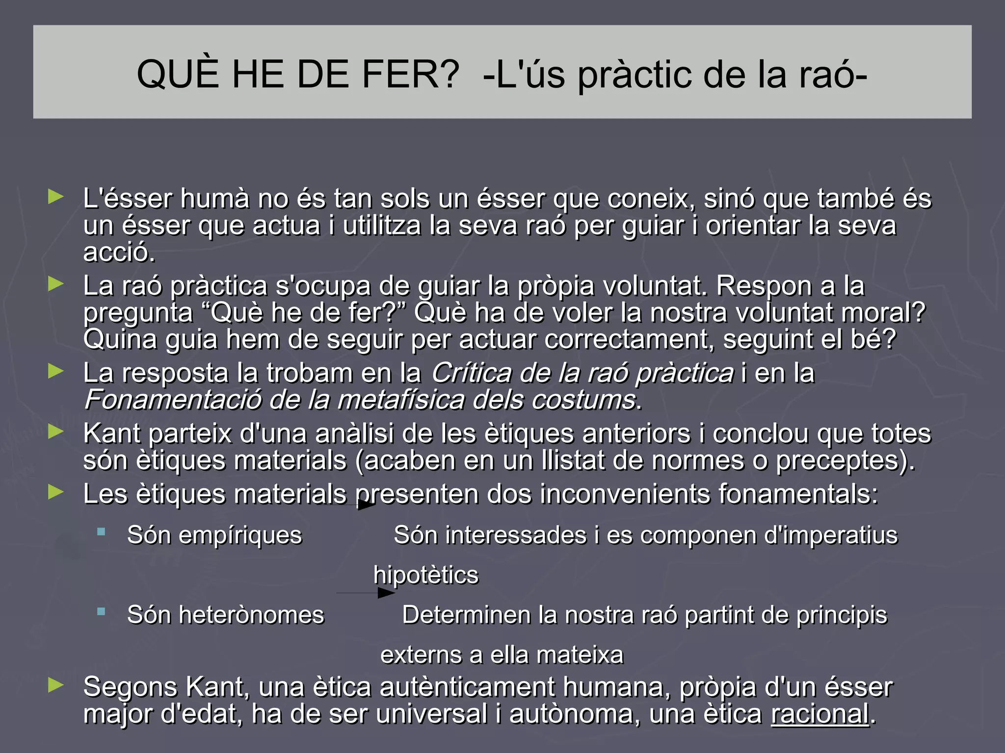 QUÈ HE DE FER? -L'ús pràctic de la raó►

►

►
►
►

L'ésser humà no és tan sols un ésser que coneix, sinó que també és
un ésser que actua i utilitza la seva raó per guiar i orientar la seva
acció.
La raó pràctica s'ocupa de guiar la pròpia voluntat. Respon a la
pregunta “Què he de fer?” Què ha de voler la nostra voluntat moral?
Quina guia hem de seguir per actuar correctament, seguint el bé?
La resposta la trobam en la Crítica de la raó pràctica i en la
Fonamentació de la metafísica dels costums.
Kant parteix d'una anàlisi de les ètiques anteriors i conclou que totes
són ètiques materials (acaben en un llistat de normes o preceptes).
Les ètiques materials presenten dos inconvenients fonamentals:
 Són empíriques

Són interessades i es componen d'imperatius
hipotètics

 Són heterònomes

Determinen la nostra raó partint de principis
externs a ella mateixa

►

Segons Kant, una ètica autènticament humana, pròpia d'un ésser
major d'edat, ha de ser universal i autònoma, una ètica racional.

 