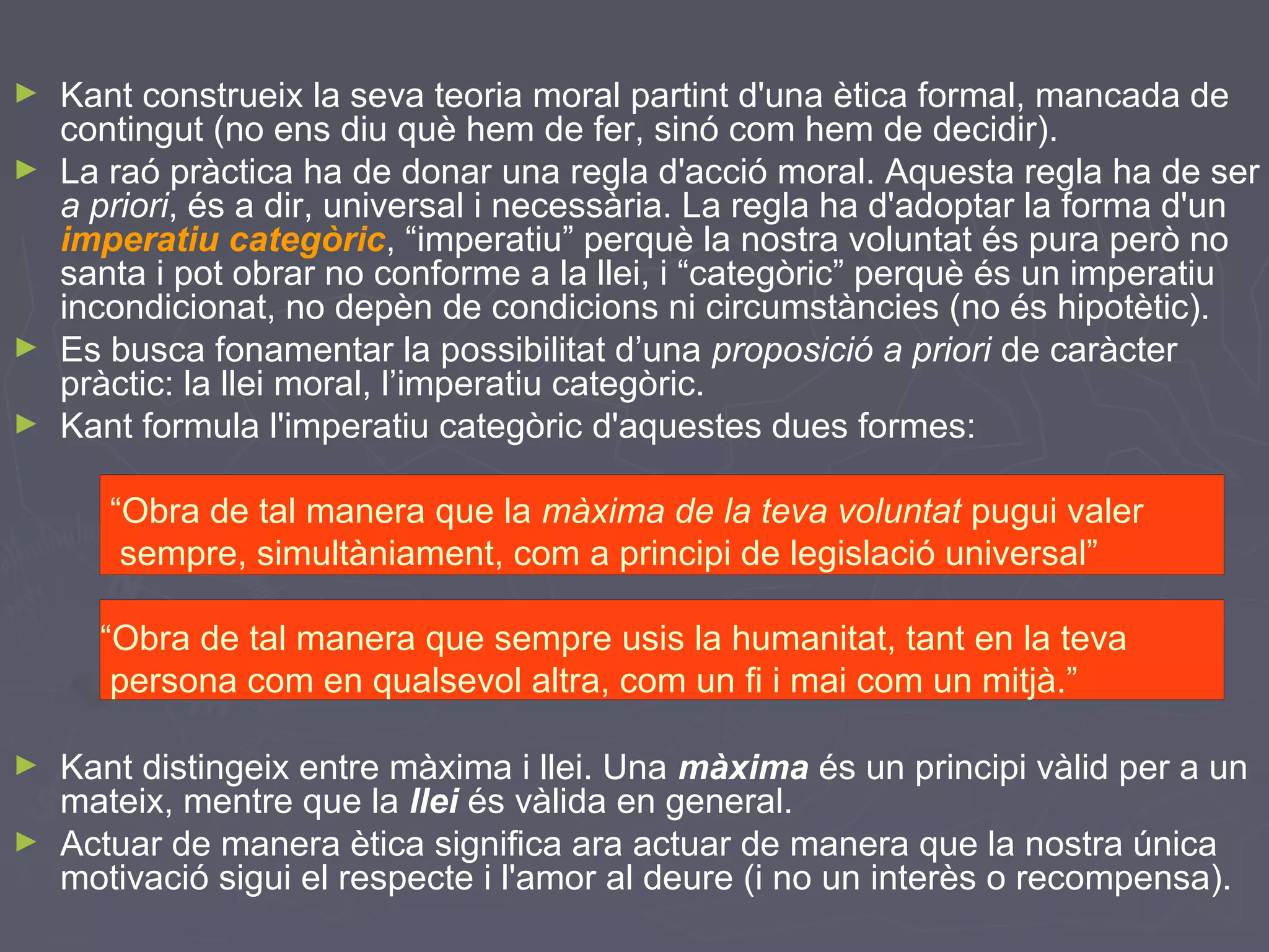 ►
►

►
►

Kant construeix la seva teoria moral partint d'una ètica formal, mancada de
contingut (no ens diu què hem de fer, sinó com hem de decidir).
La raó pràctica ha de donar una regla d'acció moral. Aquesta regla ha de ser
a priori, és a dir, universal i necessària. La regla ha d'adoptar la forma d'un
imperatiu categòric, “imperatiu” perquè la nostra voluntat és pura però no
santa i pot obrar no conforme a la llei, i “categòric” perquè és un imperatiu
incondicionat, no depèn de condicions ni circumstàncies (no és hipotètic).
Es busca fonamentar la possibilitat d’una proposició a priori de caràcter
pràctic: la llei moral, l’imperatiu categòric.
Kant formula l'imperatiu categòric d'aquestes dues formes:
“Obra de tal manera que la màxima de la teva voluntat pugui valer
sempre, simultàniament, com a principi de legislació universal”
“Obra de tal manera que sempre usis la humanitat, tant en la teva
persona com en qualsevol altra, com un fi i mai com un mitjà.”

►
►

Kant distingeix entre màxima i llei. Una màxima és un principi vàlid per a un
mateix, mentre que la llei és vàlida en general.
Actuar de manera ètica significa ara actuar de manera que la nostra única
motivació sigui el respecte i l'amor al deure (i no un interès o recompensa).

 