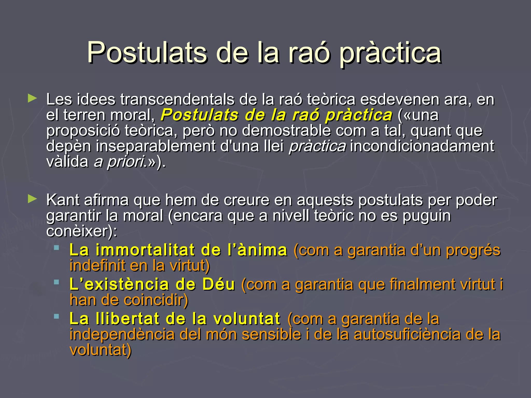 Postulats de la raó pràctica
►

Les idees transcendentals de la raó teòrica esdevenen ara, en
el terren moral, Postulats de la raó pràctica («una
proposició teòrica, però no demostrable com a tal, quant que
depèn inseparablement d'una llei pràctica incondicionadament
vàlida a priori.»).

►

Kant afirma que hem de creure en aquests postulats per poder
garantir la moral (encara que a nivell teòric no es puguin
conèixer):
 La immortalitat de l’ànima (com a garantia d’un progrés
indefinit en la virtut)
 L’existència de Déu (com a garantia que finalment virtut i
han de coincidir)
 La llibertat de la voluntat (com a garantia de la
independència del món sensible i de la autosuficiència de la
voluntat)

 