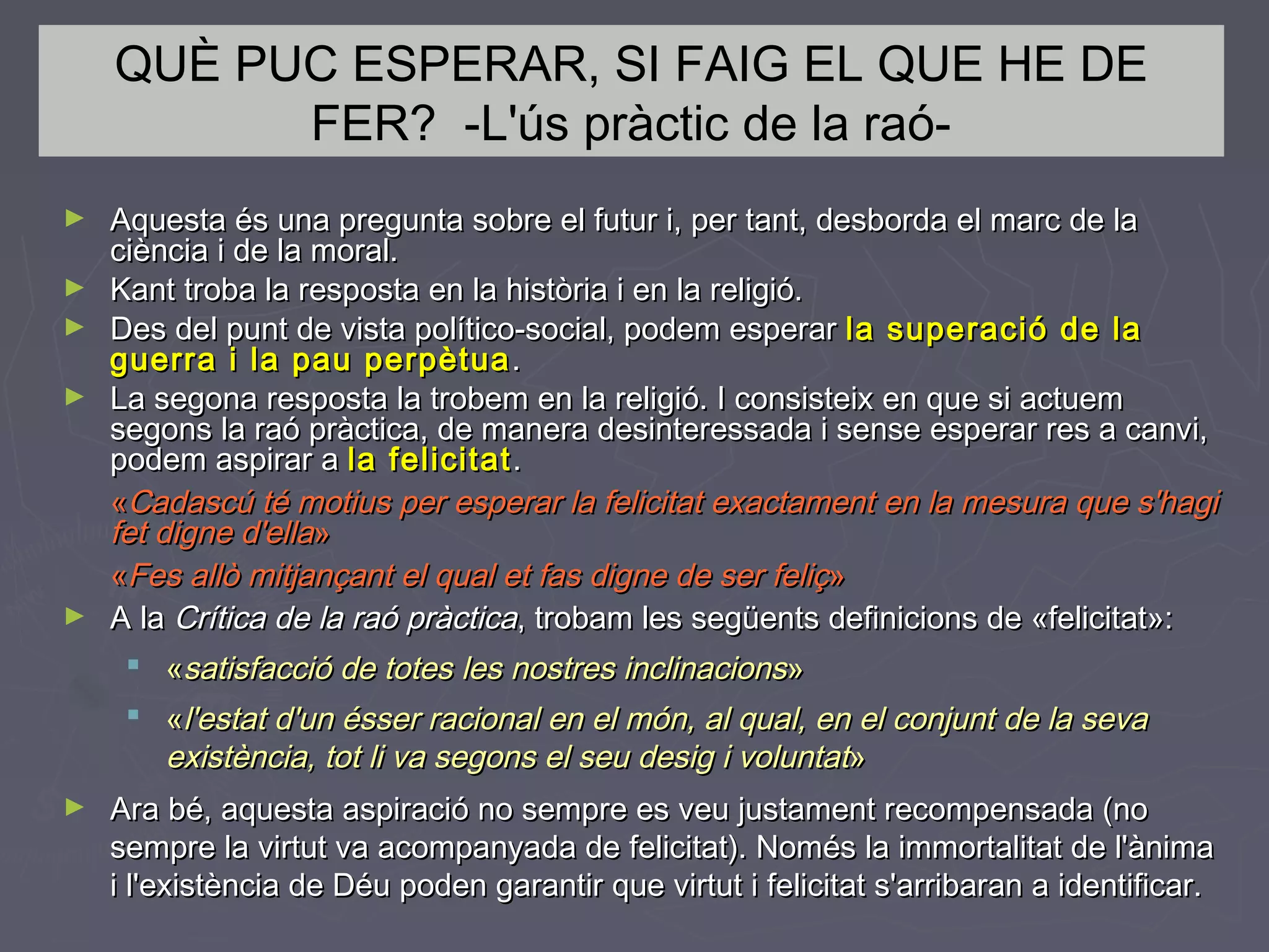 QUÈ PUC ESPERAR, SI FAIG EL QUE HE DE
FER? -L'ús pràctic de la raó►
►
►
►

►

Aquesta és una pregunta sobre el futur i, per tant, desborda el marc de la
ciència i de la moral.
Kant troba la resposta en la història i en la religió.
Des del punt de vista político-social, podem esperar la superació de la
guerra i la pau perpètua .
La segona resposta la trobem en la religió. I consisteix en que si actuem
segons la raó pràctica, de manera desinteressada i sense esperar res a canvi,
podem aspirar a la felicitat .
«Cadascú té motius per esperar la felicitat exactament en la mesura que s'hagi
fet digne d'ella»
«Fes allò mitjançant el qual et fas digne de ser feliç»
A la Crítica de la raó pràctica, trobam les següents definicions de «felicitat»:
 «satisfacció de totes les nostres inclinacions»
 «l'estat d'un ésser racional en el món, al qual, en el conjunt de la seva
existència, tot li va segons el seu desig i voluntat»

►

Ara bé, aquesta aspiració no sempre es veu justament recompensada (no
sempre la virtut va acompanyada de felicitat). Només la immortalitat de l'ànima
i l'existència de Déu poden garantir que virtut i felicitat s'arribaran a identificar.

 