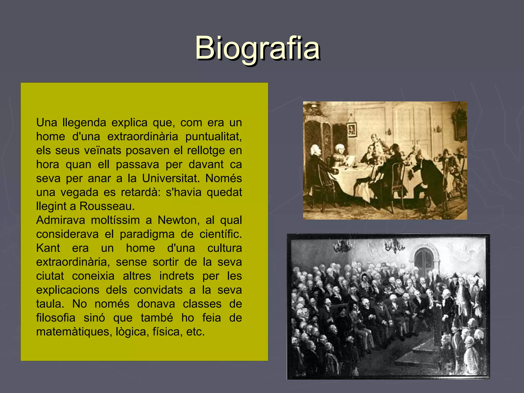 Biografia
Una llegenda explica que, com era un
home d'una extraordinària puntualitat,
els seus veïnats posaven el rellotge en
hora quan ell passava per davant ca
seva per anar a la Universitat. Només
una vegada es retardà: s'havia quedat
llegint a Rousseau.
Admirava moltíssim a Newton, al qual
considerava el paradigma de científic.
Kant era un home d'una cultura
extraordinària, sense sortir de la seva
ciutat coneixia altres indrets per les
explicacions dels convidats a la seva
taula. No només donava classes de
filosofia sinó que també ho feia de
matemàtiques, lògica, física, etc.

 