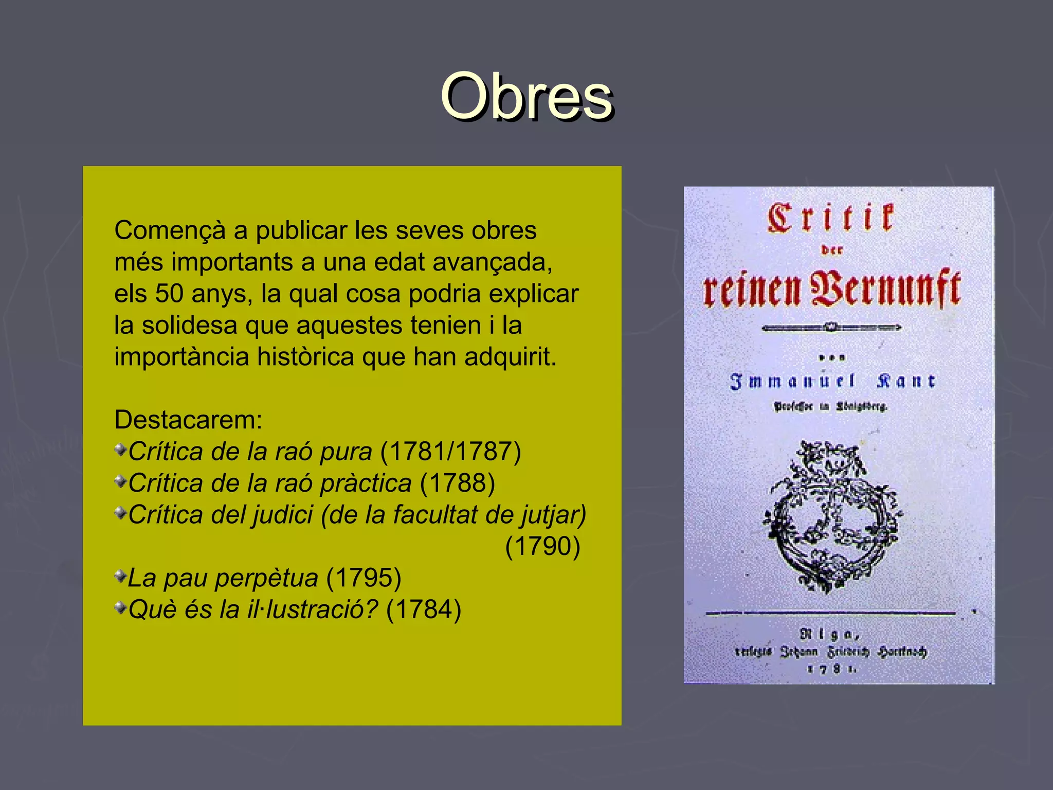 Obres
Començà a publicar les seves obres
més importants a una edat avançada,
els 50 anys, la qual cosa podria explicar
la solidesa que aquestes tenien i la
importància històrica que han adquirit.
Destacarem:
Crítica de la raó pura (1781/1787)
Crítica de la raó pràctica (1788)
Crítica del judici (de la facultat de jutjar)
(1790)
La pau perpètua (1795)
Què és la il·lustració? (1784)

 