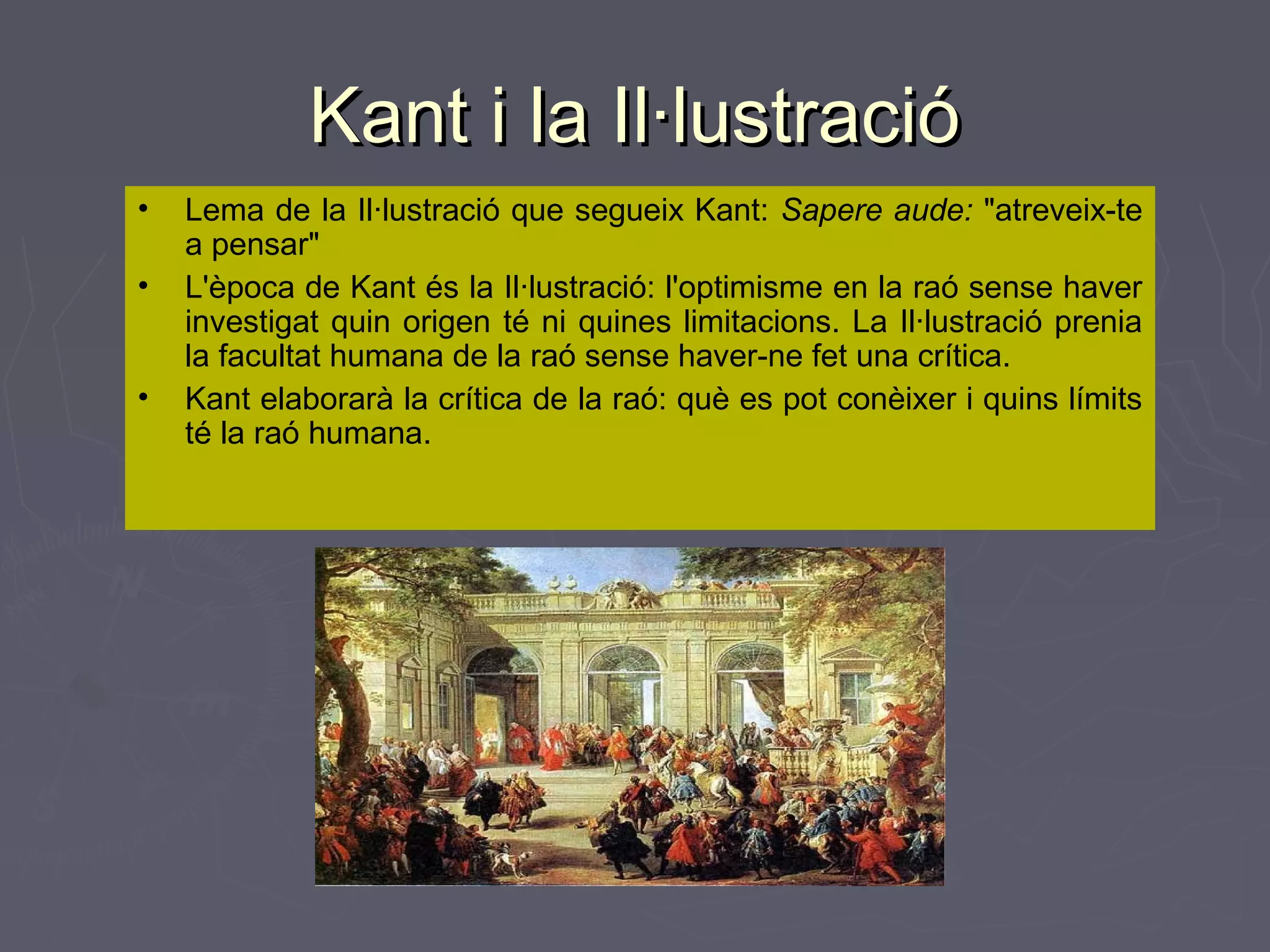 Kant i la Il·lustració
•
•
•

Lema de la Il·lustració que segueix Kant: Sapere aude: "atreveix-te
a pensar"
L'època de Kant és la Il·lustració: l'optimisme en la raó sense haver
investigat quin origen té ni quines limitacions. La Il·lustració prenia
la facultat humana de la raó sense haver-ne fet una crítica.
Kant elaborarà la crítica de la raó: què es pot conèixer i quins límits
té la raó humana.

 