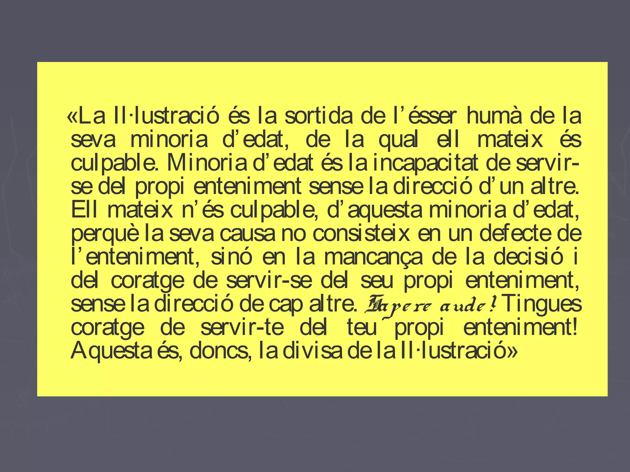 «La Il·lustració és la sortida de l’ ésser humà de la
seva minoria d’ edat, de la qual ell mateix és
culpable. Minoria d’ edat és la incapacitat de servirse del propi enteniment sense la direcció d’ un altre.
Ell mateix n’ és culpable, d’ aquesta minoria d’ edat,
perquè la seva causa no consisteix en un defecte de
l’ enteniment, sinó en la mancança de la decisió i
del coratge de servir-se del seu propi enteniment,
sense la direcció de cap altre. Sape re aude ! Tingues
coratge de servir-te del teu propi enteniment!
Aquesta és, doncs, la divisa de la Il·lustració»

 