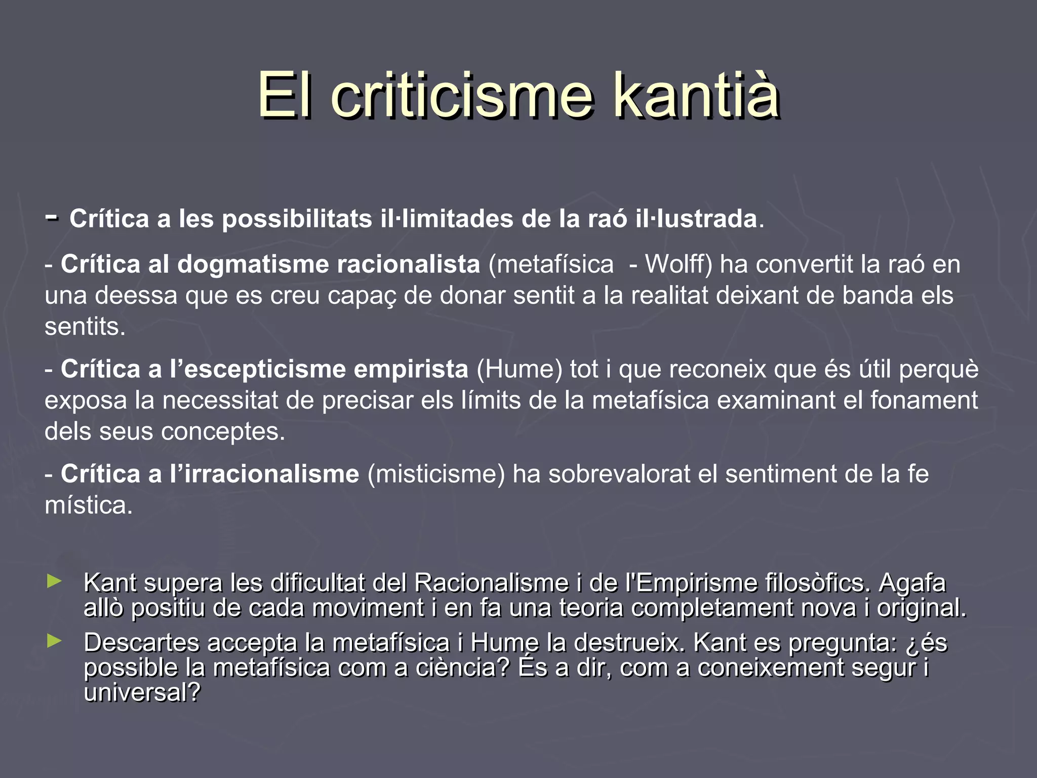 El criticisme kantià
- Crítica a les possibilitats il·limitades de la raó il·lustrada.
- Crítica al dogmatisme racionalista (metafísica - Wolff) ha convertit la raó en
una deessa que es creu capaç de donar sentit a la realitat deixant de banda els
sentits.
- Crítica a l’escepticisme empirista (Hume) tot i que reconeix que és útil perquè
exposa la necessitat de precisar els límits de la metafísica examinant el fonament
dels seus conceptes.
- Crítica a l’irracionalisme (misticisme) ha sobrevalorat el sentiment de la fe
mística.
Kant supera les dificultat del Racionalisme i de l'Empirisme filosòfics. Agafa
allò positiu de cada moviment i en fa una teoria completament nova i original.
► Descartes accepta la metafísica i Hume la destrueix. Kant es pregunta: ¿és
possible la metafísica com a ciència? És a dir, com a coneixement segur i
universal?
►

 