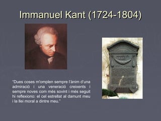 Immanuel Kant (1724-1804)

“Dues coses m'omplen sempre l’ànim d’una
admiració i una veneració creixents i
sempre noves com més sovint i més seguit
hi reflexiono: el cel estrellat al damunt meu
i la llei moral a dintre meu.”

 