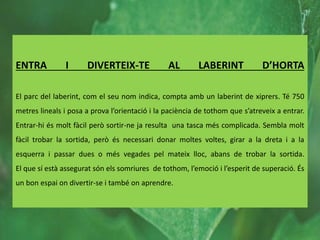 ENTRA I DIVERTEIX-TE AL LABERINT D’HORTA
El parc del laberint, com el seu nom indica, compta amb un laberint de xiprers. Té 750
metres lineals i posa a prova l’orientació i la paciència de tothom que s’atreveix a entrar.
Entrar-hi és molt fàcil però sortir-ne ja resulta una tasca més complicada. Sembla molt
fàcil trobar la sortida, però és necessari donar moltes voltes, girar a la dreta i a la
esquerra i passar dues o més vegades pel mateix lloc, abans de trobar la sortida.
El que sí està assegurat són els somriures de tothom, l’emoció i l’esperit de superació. És
un bon espai on divertir-se i també on aprendre.
 