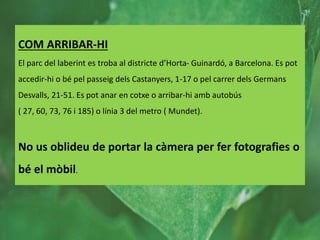 COM ARRIBAR-HI
El parc del laberint es troba al districte d’Horta- Guinardó, a Barcelona. Es pot
accedir-hi o bé pel passeig dels Castanyers, 1-17 o pel carrer dels Germans
Desvalls, 21-51. Es pot anar en cotxe o arribar-hi amb autobús
( 27, 60, 73, 76 i 185) o línia 3 del metro ( Mundet).
No us oblideu de portar la càmera per fer fotografies o
bé el mòbil.
 