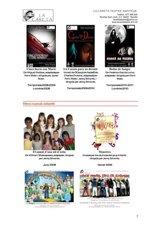 LA CARETA TEATRE AMATEUR
                                                                                    Telèfon. 677 468 904
                                                                    Rambla Sant Jordi, 2-4. 08291, Ripollet
                                                                                lacaretateatre@yahoo.es
                                                                              www.lacaretateatre.tk3.net




  Cinco horas con Mario            Un Cuento para no dormir                  Bodas de Sangre
De Miguel Delibes, adaptadaper     Versió de “Cançóde Nadal”de            De Federico García Lorca,
 Femi Mate i dirigida per Javier   Charles Dickens, adaptadaper          adaptadai dirigida per Femi
             Soler.                 Femi Mate i Jenny Silvente, i                  Mate.
                                     dirigida per Jenny Silvente.
   Temporada2008-2009                                                     Temporada2010-2011
      Londres 2008                   Temporada2009-2010                      Londres 2010




Obres teatrals infantils




        El somni d’una nit d’estiu                                  Monstres
 De William Shakespeare,adaptadai dirigida         Creadaper les alumnesdel grup Infantil,
            per Jenny Silvente.                         dirigida per Jenny Silvente.


                 Juny 2008                                      Gener 2009




                                                                                                         7
 