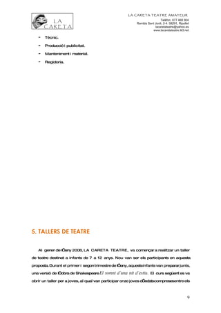 LA CARETA TEATRE AMATEUR
                                                                           Telèfon. 677 468 904
                                                           Rambla Sant Jordi, 2-4. 08291, Ripollet
                                                                       lacaretateatre@yahoo.es
                                                                     www.lacaretateatre.tk3.net

   -   Tècnic.

   -   Producció i publicitat.

   -   Manteniment i material.

   -   Regidoria.




5. TALLERS DE TEATRE


   Al gener de l’any 2008, LA CARETA TEATRE, va començar a realitzar un taller

de teatre destinat a infants de 7 a 12 anys. Nou van ser els participants en aquesta

proposta. Durant el primer i segon trimestre de l’any, aquestsinfants van preparar junts,

una versió de l’obra de Shakespeare El   somni d’una nit d’estiu.    El curs següent es va

obrir un taller per a joves, al qual van participar onze joves d’edatscompresesentre els



                                                                                                9
 