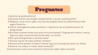 Preguntes
Què és la prehistòria?
1.
Quines foren les etapes importants i quan començaren?
2.
Explica una mica cada una de les etapes amb la informació més
significativa.
3.
Cerca imatges de cada moment i adjunta-les al qüestionari de
preguntes.
4.
Quines homes foren els que evolucionaren? Digues els noms i cerca
alguna cosa característica de cada un d’ells.
5.
Per què emigraren a altres llocs?
6.
Quins tipus de caça podem trobar?
7.
Quins arts podem trobar? Cerca alguna imatge de cada un d’ells.
8.
Què es va crear a l’edat dels metalls?
9.
Anomena tres monuments típics de l’edat dels metalls.
10.
 