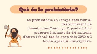 La prehistòria és l’etapa anterior al
descobriment de
l’escriptura.Comença l’aparició dels
primers humans fa 4.4 milions
d’anys i finalitza fa apop dels 3250 a.C
Quan apareix l’escriptura.
Què és la prehistòria?
.
 