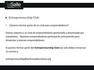 Entrepreneurship Club

• ¿Quieres formar parte de un club para emprendedores?

Damos soporte a un club de emprendedores gestionado y dinamizado por
estudiantes . Nuestros emprendedores participarán activamente para
dinamizar a jóvenes emprendedores.

Si quieres formar parte del Entrepreneurship Club tan solo debes enviarnos
un correo a:

entrepreneurship@technovabarcelona.org
 