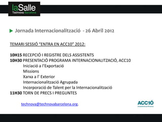 Jornada Internacionalització - 26 Abril 2012

TEMARI SESSIÓ “ENTRA EN ACC10” 2012:

10H15 RECEPCIÓ I REGISTRE DELS ASSISTENTS
10H30 PRESENTACIÓ PROGRAMA INTERNACIONALITZACIÓ, ACC10
      Iniciació a l’Exportació
      Missions
      Xarxa a l’ Exterior
      Internacionalització Agrupada
      Incorporació de Talent per la Internacionalització
11H30 TORN DE PRECS I PREGUNTES

     technova@technovabarcelona.org.
 