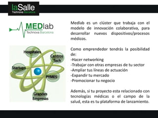 Medlab es un clúster que trabaja con el
modelo de innovación colaborativa, para
desarrollar nuevos dispositivos/procesos
médicos.

Como emprendedor tendrás la posibilidad
de:
-Hacer networking
-Trabajar con otras empresas de tu sector
-Ampliar tus líneas de actuación
-Expandir tu mercado
-Promocionar tu negocio

Además, si tu proyecto esta relacionado con
tecnologías médicas o el campo de la
salud, esta es tu plataforma de lanzamiento.
 