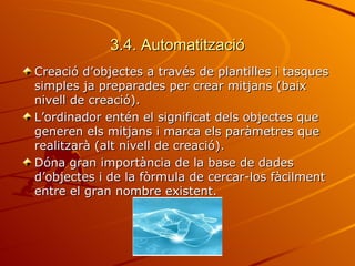 3.4. Automatització
Creació d’objectes a través de plantilles i tasques
simples ja preparades per crear mitjans (baix
nivell de creació).
L’ordinador entén el significat dels objectes que
generen els mitjans i marca els paràmetres que
realitzarà (alt nivell de creació).
Dóna gran importància de la base de dades
d’objectes i de la fòrmula de cercar-los fàcilment
entre el gran nombre existent.
 