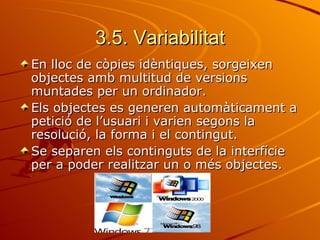 3.5. Variabilitat
En lloc de còpies idèntiques, sorgeixen
objectes amb multitud de versions
muntades per un ordinador.
Els objectes es generen automàticament a
petició de l’usuari i varien segons la
resolució, la forma i el contingut.
Se separen els continguts de la interfície
per a poder realitzar un o més objectes.
 
