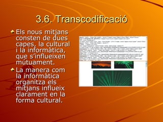 3.6. Transcodificació
Els nous mitjans
consten de dues
capes, la cultural
i la informàtica,
que s’influeixen
mútuament.
La manera com
la informàtica
organitza els
mitjans influeix
clarament en la
forma cultural.
 