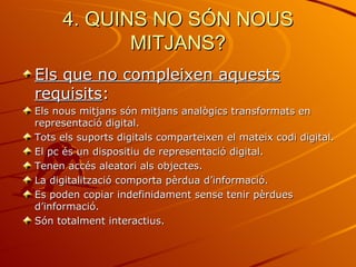 4. QUINS NO SÓN NOUS
            MITJANS?
Els que no compleixen aquests
requisits:
Els nous mitjans són mitjans analògics transformats en
representació digital.
Tots els suports digitals comparteixen el mateix codi digital.
El pc és un dispositiu de representació digital.
Tenen accés aleatori als objectes.
La digitalització comporta pèrdua d’informació.
Es poden copiar indefinidament sense tenir pèrdues
d’informació.
Són totalment interactius.
 