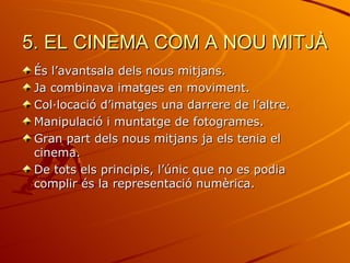 5. EL CINEMA COM A NOU MITJÀ
 És l’avantsala dels nous mitjans.
 Ja combinava imatges en moviment.
 Col·locació d’imatges una darrere de l’altre.
 Manipulació i muntatge de fotogrames.
 Gran part dels nous mitjans ja els tenia el
 cinema.
 De tots els principis, l’únic que no es podia
 complir és la representació numèrica.
 