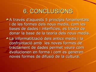 6. CONCLUSIONS
A través d’aquests 5 principis fonamentals
i de les formes dels nous medis, com les
bases de dades i interfícies, es tracta de
donar la base de la teoria dels nous medis.
La informatització dels antics medis i la
confrontació amb les noves formes de
tractament de dades permet veure com
evolucionen en forma i com es generen
noves formes de difusió de la cultura.
 