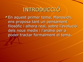 INTRODUCCIÓ
En aquest primer tema, Manovich,
ens proposa tant un pensament
filosòfic i alhora real, sobre l’evolució
dels nous medis i l’anàlisi per a
poder tractar formalment el tema.
 