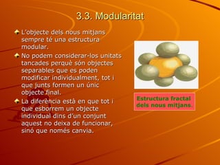 3.3. Modularitat
L’objecte dels nous mitjans
sempre té una estructura
modular.
No podem considerar-los unitats
tancades perquè són objectes
separables que es poden
modificar individualment, tot i
que junts formen un únic
objecte final.
                                  Estructura fractal
La diferència està en que tot i
                                  dels nous mitjans.
que esborrem un objecte
individual dins d’un conjunt
aquest no deixa de funcionar,
sinó que només canvia.
 