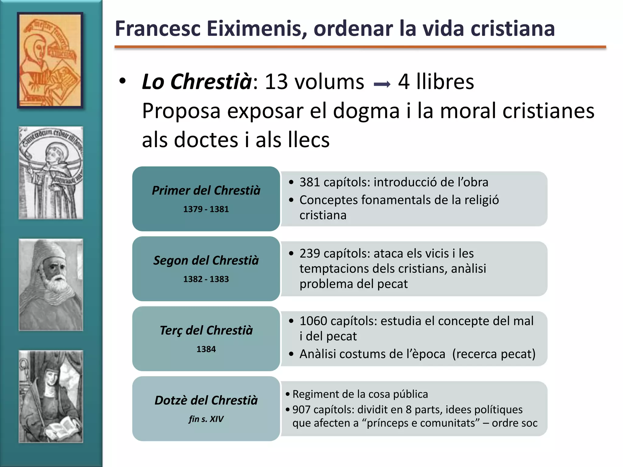 Francesc Eiximenis, ordenar la vida cristiana

• Lo Chrestià: 13 volums 4 llibres
  Proposa exposar el dogma i la moral cristianes
  als doctes i als llecs
                         • 381 capítols: introducció de l’obra
   Primer del Chrestià
                         • Conceptes fonamentals de la religió
         1379 - 1381
                           cristiana

                         • 239 capítols: ataca els vicis i les
   Segon del Chrestià
                           temptacions dels cristians, anàlisi
         1382 - 1383
                           problema del pecat

                         • 1060 capítols: estudia el concepte del mal
    Terç del Chrestià      i del pecat
            1384
                         • Anàlisi costums de l’època (recerca pecat)

                         • Regiment de la cosa pública
    Dotzè del Chrestià
                         • 907 capítols: dividit en 8 parts, idees polítiques
          fin s. XIV       que afecten a “prínceps e comunitats” – ordre soc
 