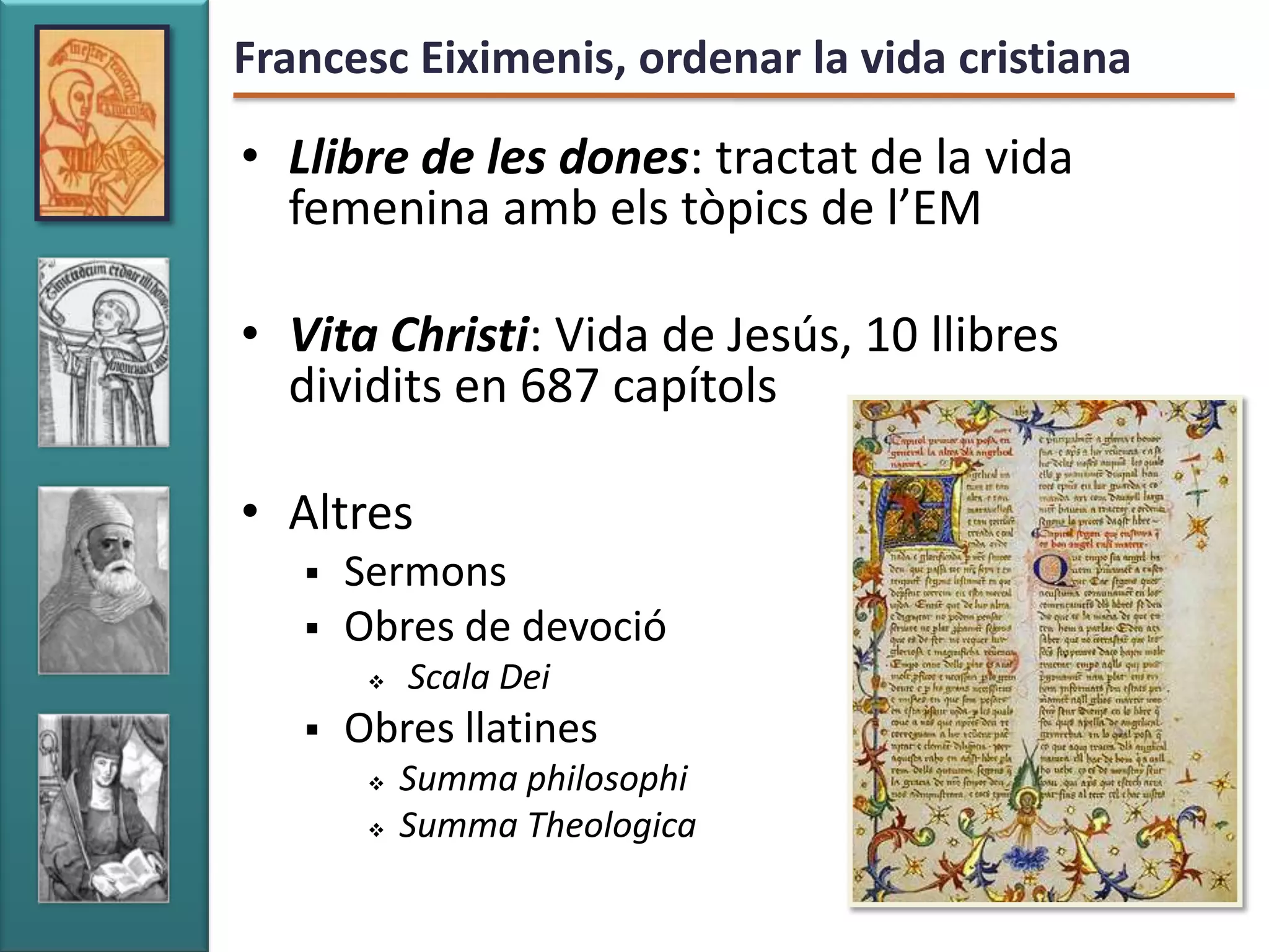 Francesc Eiximenis, ordenar la vida cristiana

• Llibre de les dones: tractat de la vida
  femenina amb els tòpics de l’EM

• Vita Christi: Vida de Jesús, 10 llibres
  dividits en 687 capítols

• Altres
      Sermons
      Obres de devoció
           Scala Dei
      Obres llatines
           Summa philosophi
           Summa Theologica
 