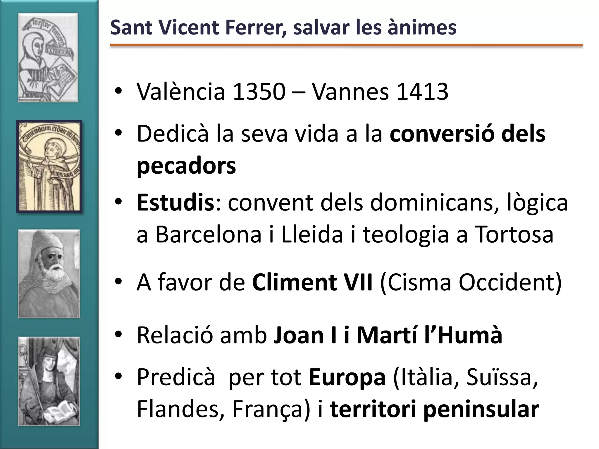 Sant Vicent Ferrer, salvar les ànimes

• València 1350 – Vannes 1413
• Dedicà la seva vida a la conversió dels
  pecadors
• Estudis: convent dels dominicans, lògica
  a Barcelona i Lleida i teologia a Tortosa
• A favor de Climent VII (Cisma Occident)
• Relació amb Joan I i Martí l’Humà
• Predicà per tot Europa (Itàlia, Suïssa,
  Flandes, França) i territori peninsular
 
