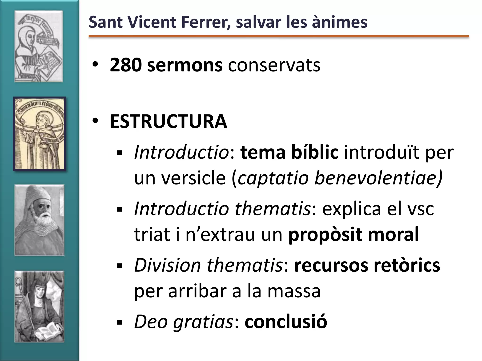 Sant Vicent Ferrer, salvar les ànimes

• 280 sermons conservats

• ESTRUCTURA
    Introductio: tema bíblic introduït per
     un versicle (captatio benevolentiae)
    Introductio thematis: explica el vsc
     triat i n’extrau un propòsit moral
    Division thematis: recursos retòrics
     per arribar a la massa
    Deo gratias: conclusió
 