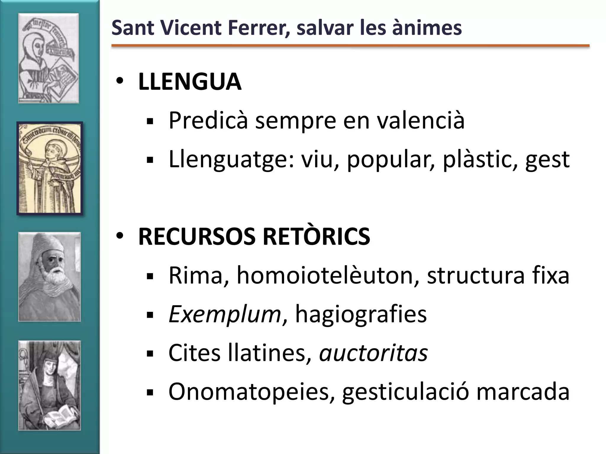 Sant Vicent Ferrer, salvar les ànimes

• LLENGUA
    Predicà sempre en valencià
    Llenguatge: viu, popular, plàstic, gest


• RECURSOS RETÒRICS
   Rima, homoiotelèuton, structura fixa
   Exemplum, hagiografies
   Cites llatines, auctoritas
   Onomatopeies, gesticulació marcada
 