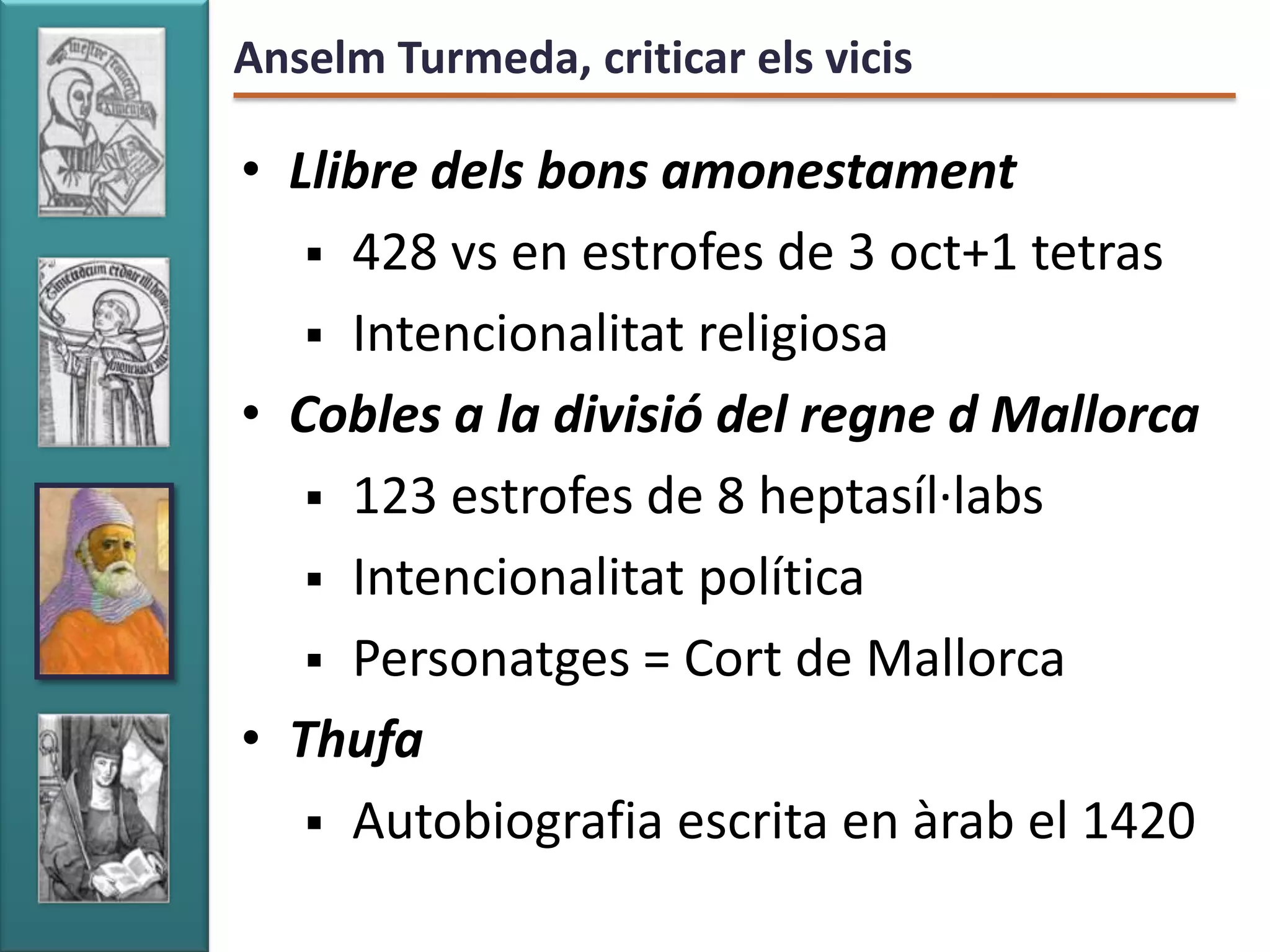 Anselm Turmeda, criticar els vicis

• Llibre dels bons amonestament
    428 vs en estrofes de 3 oct+1 tetras
    Intencionalitat religiosa
• Cobles a la divisió del regne d Mallorca
    123 estrofes de 8 heptasíl·labs
    Intencionalitat política
    Personatges = Cort de Mallorca
• Thufa
    Autobiografia escrita en àrab el 1420
 