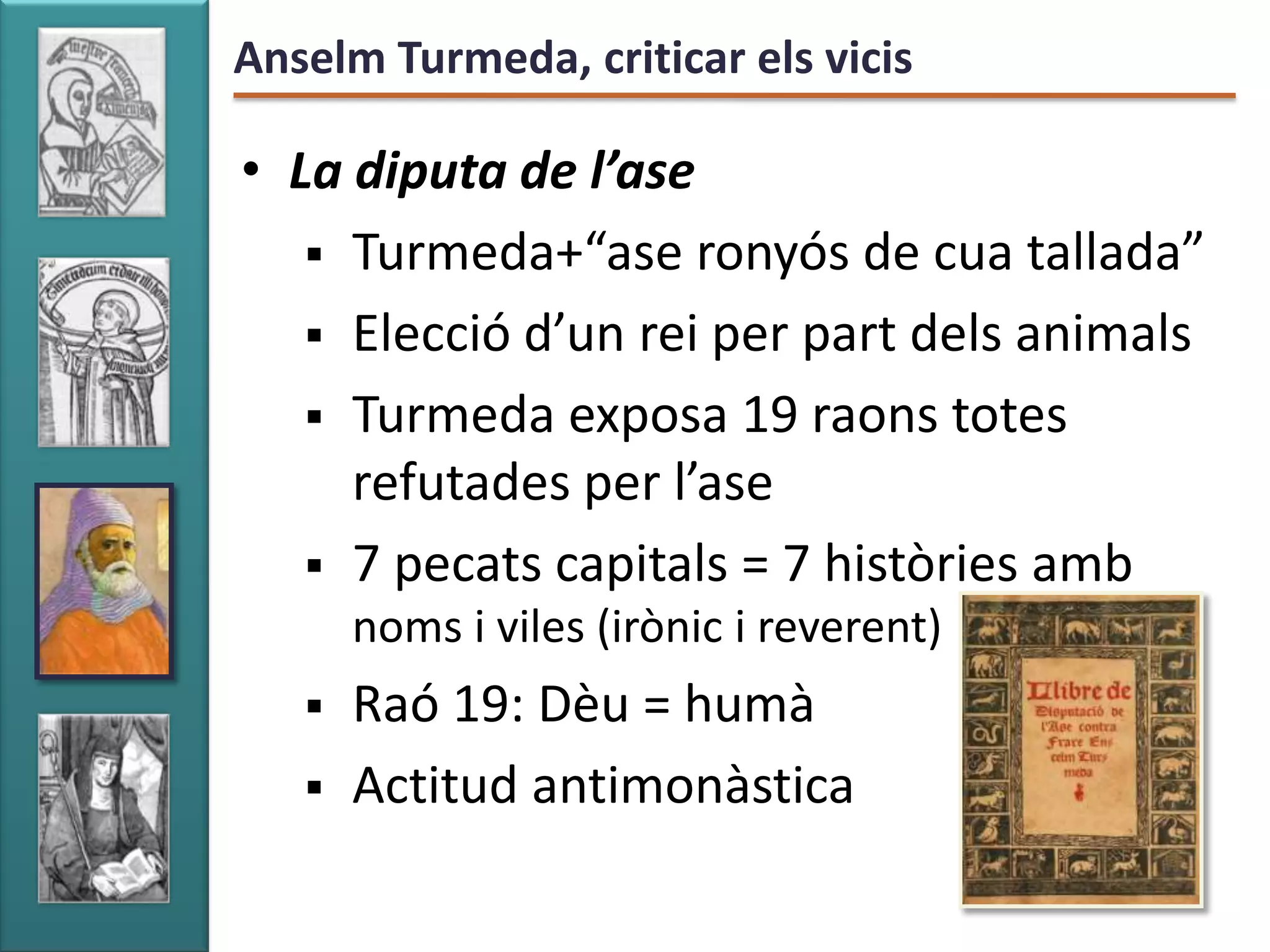 Anselm Turmeda, criticar els vicis

• La diputa de l’ase
    Turmeda+“ase ronyós de cua tallada”
    Elecció d’un rei per part dels animals
    Turmeda exposa 19 raons totes
     refutades per l’ase
    7 pecats capitals = 7 històries amb
       noms i viles (irònic i reverent)
      Raó 19: Dèu = humà
      Actitud antimonàstica
 